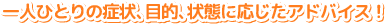 一人ひとりの症状、目的、状態に応じたアドバイス! 一人ひとりの症状、目的、状態に応じたアドバイス!